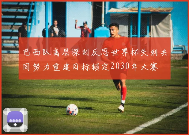 巴西队高层深刻反思世界杯失利共同努力重建目标锁定2030年大赛