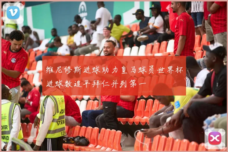 维尼修斯进球助力皇马球员世界杯进球数追平拜仁并列第一