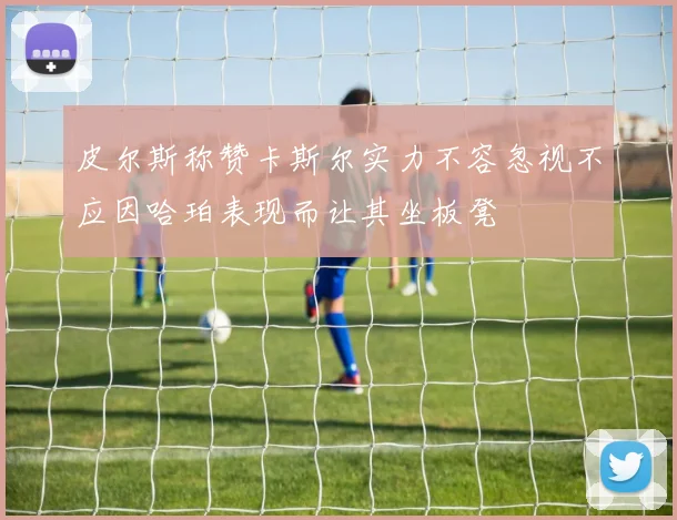 皮尔斯称赞卡斯尔实力不容忽视不应因哈珀表现而让其坐板凳