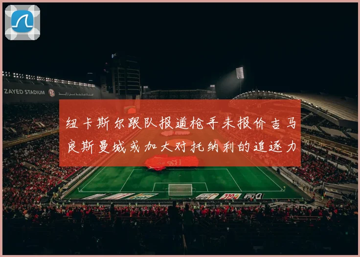 纽卡斯尔跟队报道枪手未报价吉马良斯曼城或加大对托纳利的追逐力度