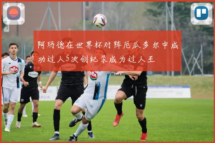 阿玛德在世界杯对阵厄瓜多尔中成功过人5次创纪录成为过人王