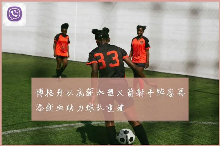 博格丹以底薪加盟火箭射手阵容再添新血助力球队重建
