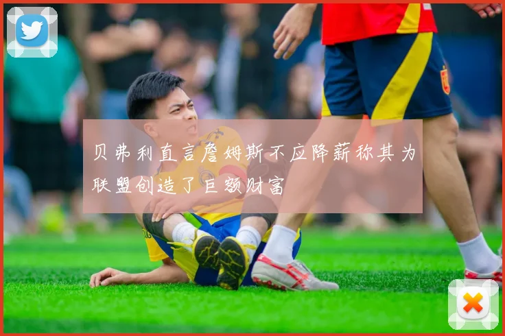贝弗利直言詹姆斯不应降薪称其为联盟创造了巨额财富