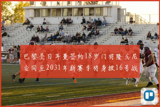 巴黎圣日耳曼签约18岁门将隆戈尼合同至2031年新赛季将身披16号战袍