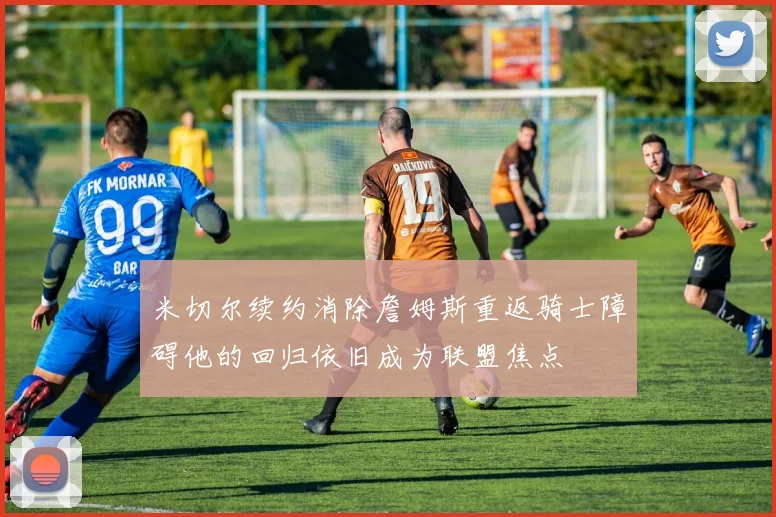 米切尔续约消除詹姆斯重返骑士障碍他的回归依旧成为联盟焦点