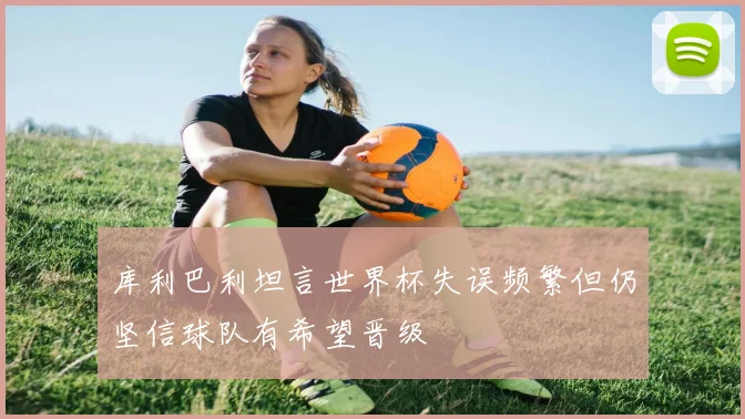 库利巴利坦言世界杯失误频繁但仍坚信球队有希望晋级