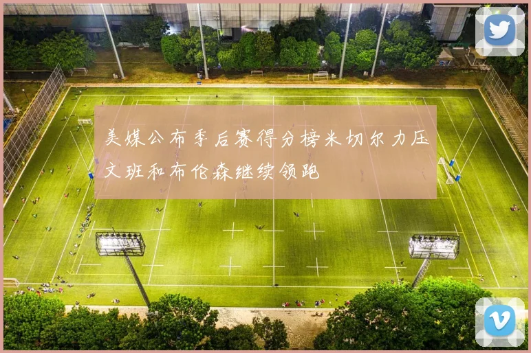 美媒公布季后赛得分榜米切尔力压文班和布伦森继续领跑