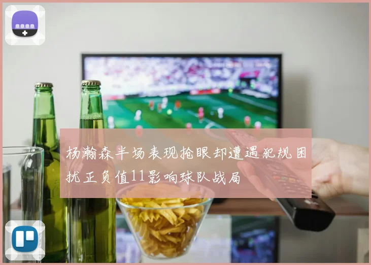 杨瀚森半场表现抢眼却遭遇犯规困扰正负值11影响球队战局