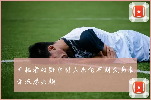 开拓者对凯尔特人杰伦布朗交易表示浓厚兴趣