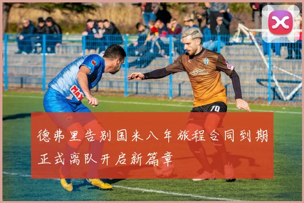德弗里告别国米八年旅程合同到期正式离队开启新篇章